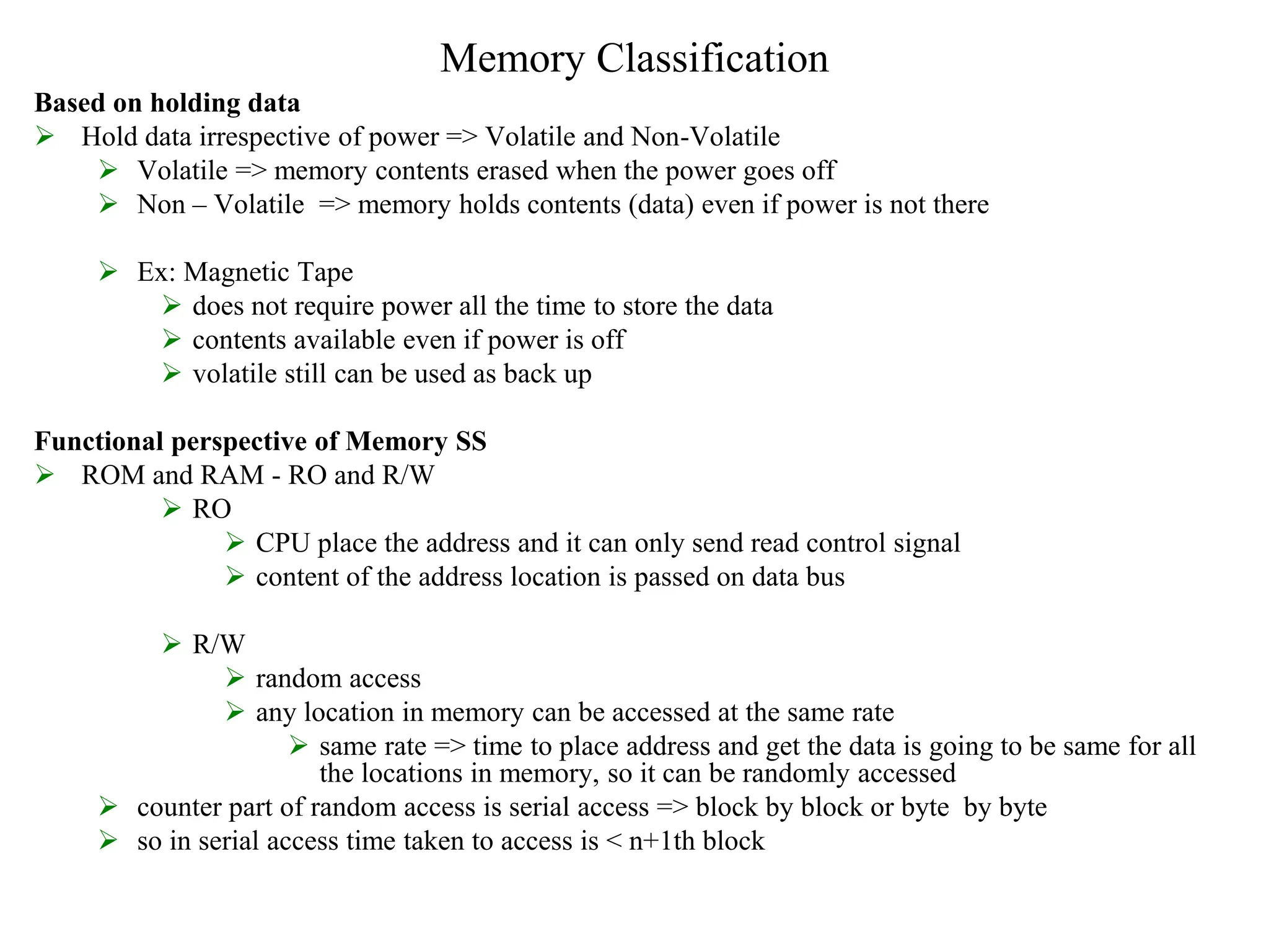 Memory Classification
Based on holding data
 Hold data irrespective of power => Volatile and Non-Volatile
 Volatile => memory contents erased when the power goes off
 Non – Volatile => memory holds contents (data) even if power is not there
 Ex: Magnetic Tape
 does not require power all the time to store the data
 contents available even if power is off
 volatile still can be used as back up
Functional perspective of Memory SS
 ROM and RAM - RO and R/W
 RO
 CPU place the address and it can only send read control signal
 content of the address location is passed on data bus
 R/W
 random access
 any location in memory can be accessed at the same rate
 same rate => time to place address and get the data is going to be same for all
the locations in memory, so it can be randomly accessed
 counter part of random access is serial access => block by block or byte by byte
 so in serial access time taken to access is < n+1th block
 