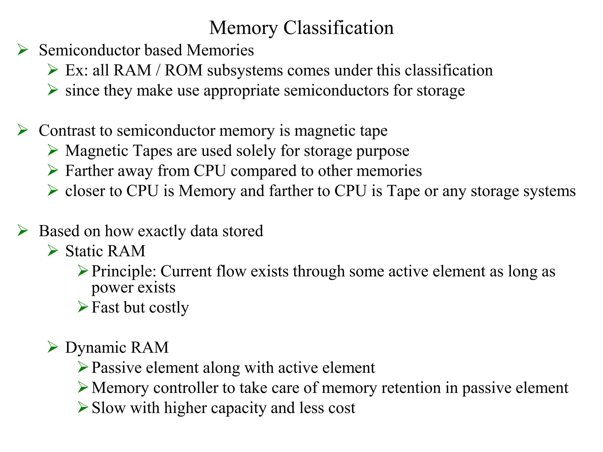 Memory Classification
 Semiconductor based Memories
 Ex: all RAM / ROM subsystems comes under this classification
 since they make use appropriate semiconductors for storage
 Contrast to semiconductor memory is magnetic tape
 Magnetic Tapes are used solely for storage purpose
 Farther away from CPU compared to other memories
 closer to CPU is Memory and farther to CPU is Tape or any storage systems
 Based on how exactly data stored
 Static RAM
Principle: Current flow exists through some active element as long as
power exists
Fast but costly
 Dynamic RAM
Passive element along with active element
Memory controller to take care of memory retention in passive element
Slow with higher capacity and less cost
 