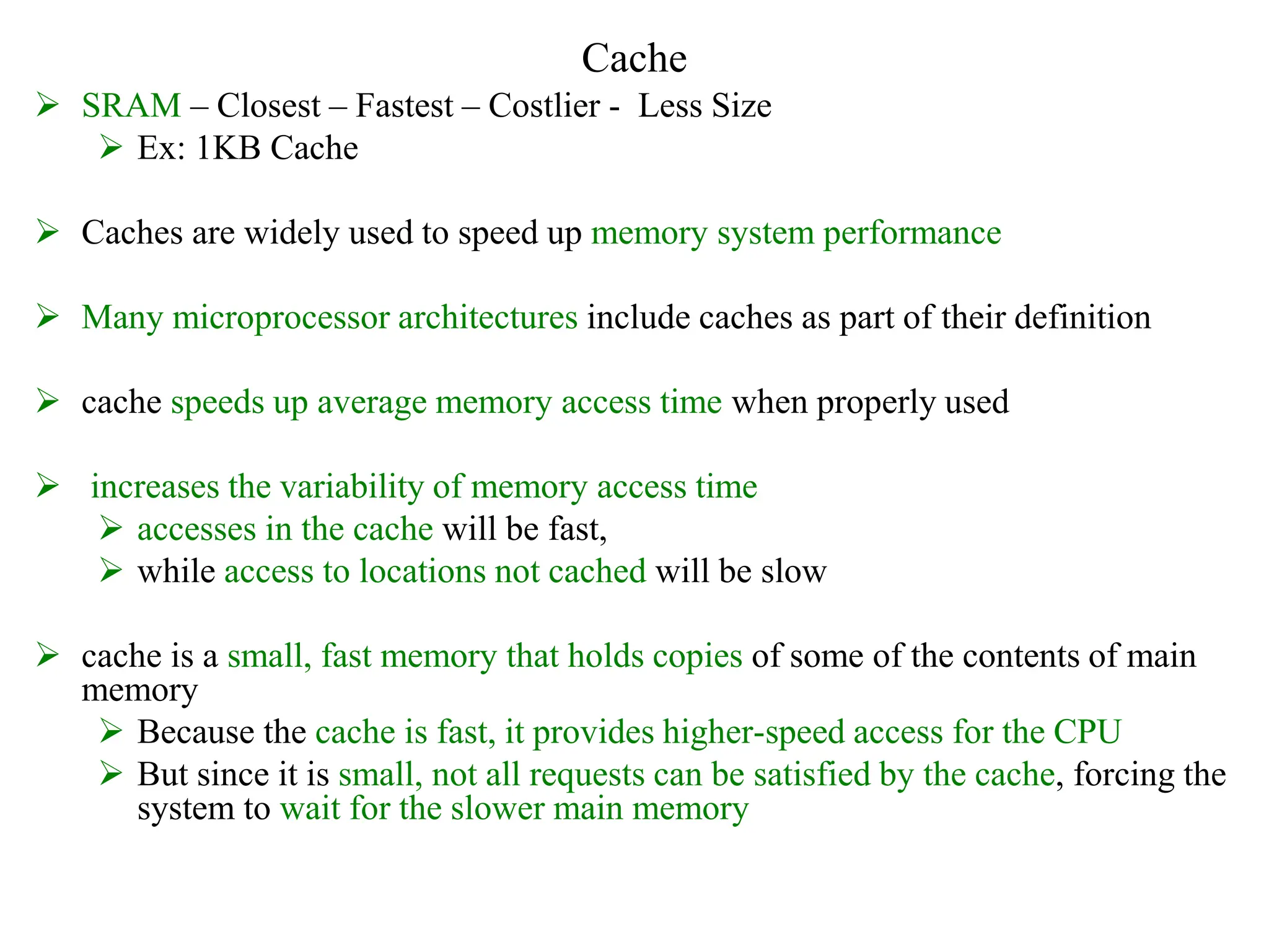 Cache
 SRAM – Closest – Fastest – Costlier - Less Size
 Ex: 1KB Cache
 Caches are widely used to speed up memory system performance
 Many microprocessor architectures include caches as part of their definition
 cache speeds up average memory access time when properly used
 increases the variability of memory access time
 accesses in the cache will be fast,
 while access to locations not cached will be slow
 cache is a small, fast memory that holds copies of some of the contents of main
memory
 Because the cache is fast, it provides higher-speed access for the CPU
 But since it is small, not all requests can be satisfied by the cache, forcing the
system to wait for the slower main memory
 