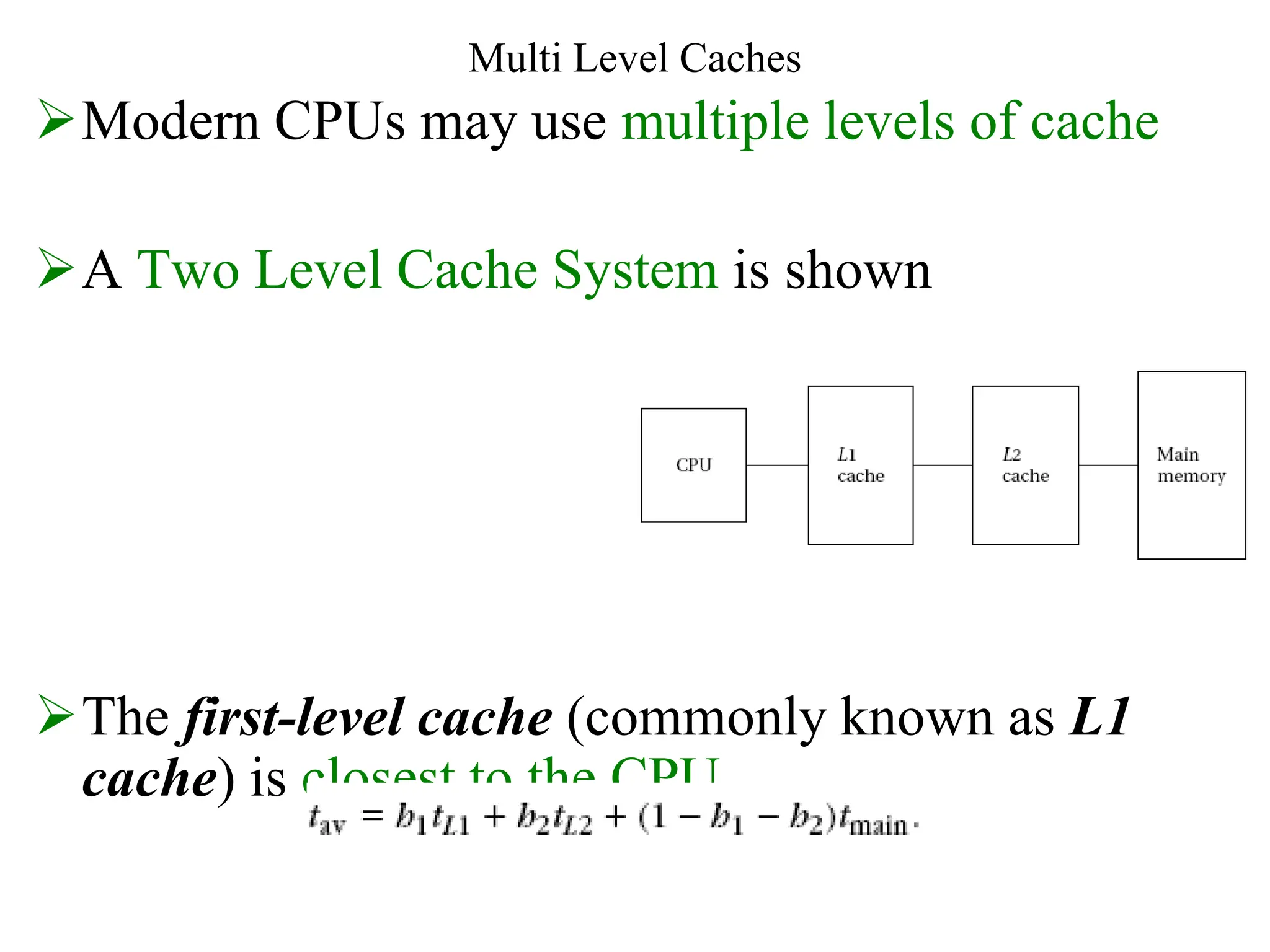 Multi Level Caches
Modern CPUs may use multiple levels of cache
A Two Level Cache System is shown
The first-level cache (commonly known as L1
cache) is closest to the CPU
 