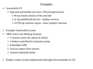 Examples
 Automobile ES
 high end automobile may have 100 microprocessors
4b up checks tension of the seat belt
uc run dashboard devices - display services
16/32b up controls engine - most complex function
 Example Automobile system
 ABS (Anti-Lock Braking System)
 4 sensors senses the speed of wheels
 4 brakes controlled by hydraulic pump
 Embedded ABS
 receives inputs from sensors
 actuates hydraulic pump
 Similar control system implemented through microcontroller in AU
 