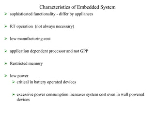 Characteristics of Embedded System
 sophisticated functionality - differ by appliances
 RT operation (not always necessary)
 low manufacturing cost
 application dependent processor and not GPP
 Restricted memory
 low power
 critical in battery operated devices
 excessive power consumption increases system cost even in wall powered
devices
 
