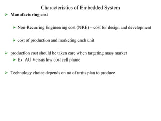 Characteristics of Embedded System
 Manufacturing cost
 Non-Recurring Engineering cost (NRE) – cost for design and development
 cost of production and marketing each unit
 production cost should be taken care when targeting mass market
 Ex: AU Versus low cost cell phone
 Technology choice depends on no of units plan to produce
 