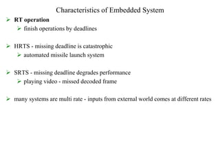 Characteristics of Embedded System
 RT operation
 finish operations by deadlines
 HRTS - missing deadline is catastrophic
 automated missile launch system
 SRTS - missing deadline degrades performance
 playing video - missed decoded frame
 many systems are multi rate - inputs from external world comes at different rates
 