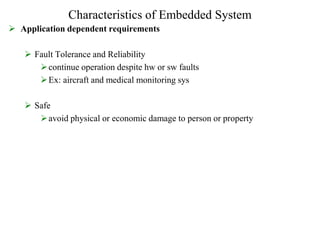Characteristics of Embedded System
 Application dependent requirements
 Fault Tolerance and Reliability
continue operation despite hw or sw faults
Ex: aircraft and medical monitoring sys
 Safe
avoid physical or economic damage to person or property
 