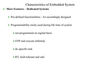 Characteristics of Embedded System
 More Features – Dedicated Systems
 Pre-defined functionalities – h/s accordingly designed
 Programmability rarely used during life time of system
not programmed on regular basis
OTP and execute infinitely
do specific task
RT, fault-tolerant and safe
 