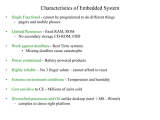 Characteristics of Embedded System
• Single Functional - cannot be programmed to do different things
– pagers and mobile phones
• Limited Resources - fixed RAM, ROM
– No secondary storage CD-ROM, FDD
• Work against deadlines - Real Time systems
• Missing deadline cause catastrophe
• Power constrained - Battery powered products
• Highly reliable - No 3 finger salute – cannot afford to reset
• Extreme environment conditions - Temperature and humidity
• Cost sensitive to CE - Millions of units sold
• Diversified processors and OS unlike desktop (intel + MS - Wintel)
– complex to chose right platform
 