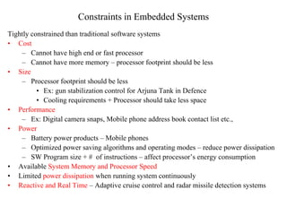 Constraints in Embedded Systems
Tightly constrained than traditional software systems
• Cost
– Cannot have high end or fast processor
– Cannot have more memory – processor footprint should be less
• Size
– Processor footprint should be less
• Ex: gun stabilization control for Arjuna Tank in Defence
• Cooling requirements + Processor should take less space
• Performance
– Ex: Digital camera snaps, Mobile phone address book contact list etc.,
• Power
– Battery power products – Mobile phones
– Optimized power saving algorithms and operating modes – reduce power dissipation
– SW Program size + # of instructions – affect processor’s energy consumption
• Available System Memory and Processor Speed
• Limited power dissipation when running system continuously
• Reactive and Real Time – Adaptive cruise control and radar missile detection systems
 