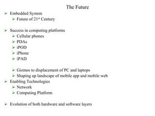 The Future
 Embedded System
 Future of 21st Century
 Success in computing platforms
 Cellular phones
 PDAs
 iPOD
 iPhone
 iPAD
 Gizmos to displacement of PC and laptops
 Shaping up landscape of mobile app and mobile web
 Enabling Technologies
 Network
 Computing Platform
 Evolution of both hardware and software layers
 