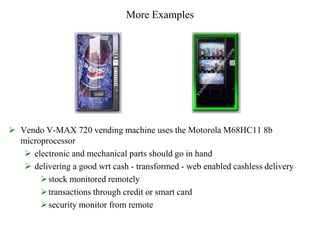 More Examples
 Vendo V-MAX 720 vending machine uses the Motorola M68HC11 8b
microprocessor
 electronic and mechanical parts should go in hand
 delivering a good wrt cash - transformed - web enabled cashless delivery
stock monitored remotely
transactions through credit or smart card
security monitor from remote
 
