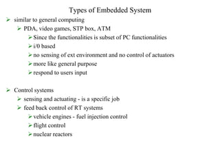 Types of Embedded System
 similar to general computing
 PDA, video games, STP box, ATM
Since the functionalities is subset of PC functionalities
i/0 based
no sensing of ext environment and no control of actuators
more like general purpose
respond to users input
 Control systems
 sensing and actuating - is a specific job
 feed back control of RT systems
vehicle engines - fuel injection control
flight control
nuclear reactors
 