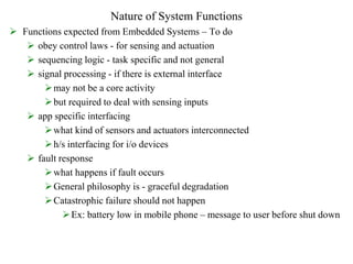Nature of System Functions
 Functions expected from Embedded Systems – To do
 obey control laws - for sensing and actuation
 sequencing logic - task specific and not general
 signal processing - if there is external interface
may not be a core activity
but required to deal with sensing inputs
 app specific interfacing
what kind of sensors and actuators interconnected
h/s interfacing for i/o devices
 fault response
what happens if fault occurs
General philosophy is - graceful degradation
Catastrophic failure should not happen
Ex: battery low in mobile phone – message to user before shut down
 