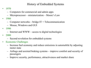 History of Embedded Systems
• 1970
– Computers for commercial and admin apps
– Microprocessor – miniaturization – Moore’s Law
• 1980
– Computer networks – bridge IT + Telecommunication
– Mouse, Windows and GUI
• 1990
– Internet and WWW – access to digital technologies
• 2000
– Second revolution for embedded systems
• Economic Challenges
– Increase fuel economy and reduce emissions in automobile by adjusting
motor state
– Airbags and assisted braking systems – improve comfort and security of
passengers
– Improve security, performance, attractiveness and market share
 