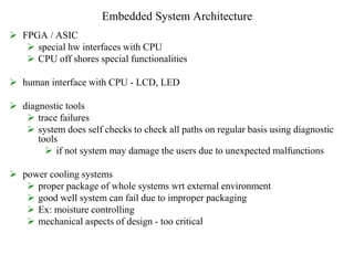 Embedded System Architecture
 FPGA / ASIC
 special hw interfaces with CPU
 CPU off shores special functionalities
 human interface with CPU - LCD, LED
 diagnostic tools
 trace failures
 system does self checks to check all paths on regular basis using diagnostic
tools
 if not system may damage the users due to unexpected malfunctions
 power cooling systems
 proper package of whole systems wrt external environment
 good well system can fail due to improper packaging
 Ex: moisture controlling
 mechanical aspects of design - too critical
 