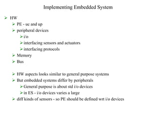 Implementing Embedded System
 HW
 PE - uc and up
 peripheral devices
i/o
interfacing sensors and actuators
interfacing protocols
 Memory
 Bus
 HW aspects looks similar to general purpose systems
 But embedded systems differ by peripherals
General purpose is about std i/o devices
in ES - i/o devices varies a large
 diff kinds of sensors - so PE should be defined wrt i/o devices
 