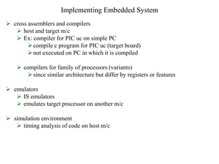 Implementing Embedded System
 cross assemblers and compilers
 host and target m/c
 Ex: compiler for PIC uc on simple PC
compile c program for PIC uc (target board)
not executed on PC in which it is compiled
 compilers for family of processors (variants)
since similar architecture but differ by registers or features
 emulators
 IS emulators
 emulates target processor on another m/c
 simulation environment
 timing analysis of code on host m/c
 