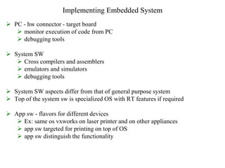 Implementing Embedded System
 PC - hw connector - target board
 monitor execution of code from PC
 debugging tools
 System SW
 Cross compilers and assemblers
 emulators and simulators
 debugging tools
 System SW aspects differ from that of general purpose system
 Top of the system sw is specialized OS with RT features if required
 App sw - flavors for different devices
 Ex: same os vxworks on laser printer and on other appliances
 app sw targeted for printing on top of OS
 app sw distinguish the functionality
 