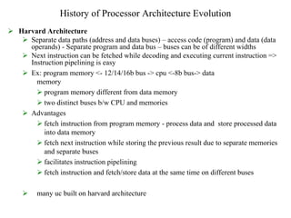 History of Processor Architecture Evolution
 Harvard Architecture
 Separate data paths (address and data buses) – access code (program) and data (data
operands) - Separate program and data bus – buses can be of different widths
 Next instruction can be fetched while decoding and executing current instruction =>
Instruction pipelining is easy
 Ex: program memory <- 12/14/16b bus -> cpu <-8b bus-> data
memory
 program memory different from data memory
 two distinct buses b/w CPU and memories
 Advantages
 fetch instruction from program memory - process data and store processed data
into data memory
 fetch next instruction while storing the previous result due to separate memories
and separate buses
 facilitates instruction pipelining
 fetch instruction and fetch/store data at the same time on different buses
 many uc built on harvard architecture
 