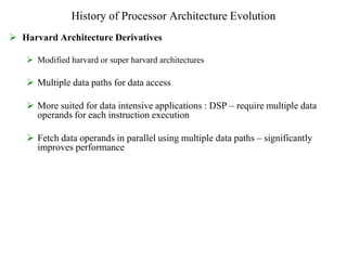History of Processor Architecture Evolution
 Harvard Architecture Derivatives
 Modified harvard or super harvard architectures
 Multiple data paths for data access
 More suited for data intensive applications : DSP – require multiple data
operands for each instruction execution
 Fetch data operands in parallel using multiple data paths – significantly
improves performance
 