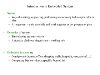 Introduction to Embedded System
• System
– Way of working, organizing, performing one or many tasks as per rules or
plan
– Arrangement – units assemble and work together as per program or plan
• Examples of system
– Time display system – watch
– Automatic cloth washing system – washing m/c
• Embedded Systems are
– Omnipresent (homes, office, shopping malls, hospitals, cars, aircraft…)
– Computing Device – does a specific focused job
 
