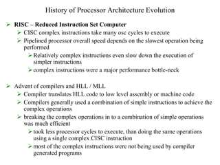 History of Processor Architecture Evolution
 RISC – Reduced Instruction Set Computer
 CISC complex instructions take many osc cycles to execute
 Pipelined processor overall speed depends on the slowest operation being
performed
Relatively complex instructions even slow down the execution of
simpler instructions
complex instructions were a major performance bottle-neck
 Advent of compilers and HLL / MLL
 Compiler translates HLL code to low level assembly or machine code
 Compilers generally used a combination of simple instructions to achieve the
complex operations
 breaking the complex operations in to a combination of simple operations
was much efficient
took less processor cycles to execute, than doing the same operations
using a single complex CISC instruction
most of the complex instructions were not being used by compiler
generated programs
 