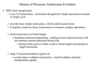 History of Processor Architecture Evolution
 RISC basic design goals
 Less # of instructions – instruction designed for simple operations executed
in single cycle
 provide basic simple instructions, which could execute faster.
 Compilers could use these instructions to construct complex operations
 Each instruction is of fixed length
facilitates instruction pipelining - reading of next instruction byte will
not interfere current instruction being read
Design fetch cycles to fetch words of fixed length corresponds to
single instruction
 large # of general purpose register set
contain data or address (symmetry) - used for address and data
manipulation equally
 