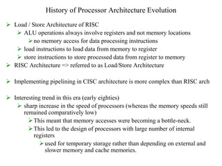 History of Processor Architecture Evolution
 Load / Store Architecture of RISC
 ALU operations always involve registers and not memory locations
no memory access for data processing instructions
 load instructions to load data from memory to register
 store instructions to store processed data from register to memory
 RISC Architecture => referred to as Load/Store Architecture
 Implementing pipelining in CISC architecture is more complex than RISC arch
 Interesting trend in this era (early eighties)
 sharp increase in the speed of processors (whereas the memory speeds still
remained comparatively low)
This meant that memory accesses were becoming a bottle-neck.
This led to the design of processors with large number of internal
registers
used for temporary storage rather than depending on external and
slower memory and cache memories.
 