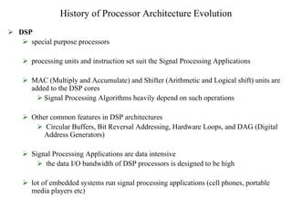 History of Processor Architecture Evolution
 DSP
 special purpose processors
 processing units and instruction set suit the Signal Processing Applications
 MAC (Multiply and Accumulate) and Shifter (Arithmetic and Logical shift) units are
added to the DSP cores
 Signal Processing Algorithms heavily depend on such operations
 Other common features in DSP architectures
 Circular Buffers, Bit Reversal Addressing, Hardware Loops, and DAG (Digital
Address Generators)
 Signal Processing Applications are data intensive
 the data I/O bandwidth of DSP processors is designed to be high
 lot of embedded systems run signal processing applications (cell phones, portable
media players etc)
 