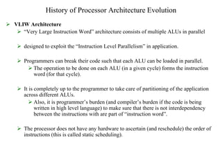 History of Processor Architecture Evolution
 VLIW Architecture
 “Very Large Instruction Word” architecture consists of multiple ALUs in parallel
 designed to exploit the “Instruction Level Parallelism” in application.
 Programmers can break their code such that each ALU can be loaded in parallel.
 The operation to be done on each ALU (in a given cycle) forms the instruction
word (for that cycle).
 It is completely up to the programmer to take care of partitioning of the application
across different ALUs.
 Also, it is programmer’s burden (and compiler’s burden if the code is being
written in high level language) to make sure that there is not interdependency
between the instructions with are part of “instruction word”.
 The processor does not have any hardware to ascertain (and reschedule) the order of
instructions (this is called static scheduling).
 
