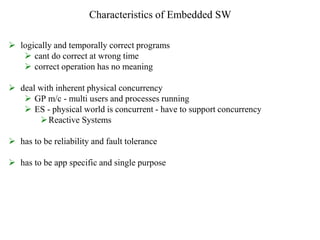 Characteristics of Embedded SW
 logically and temporally correct programs
 cant do correct at wrong time
 correct operation has no meaning
 deal with inherent physical concurrency
 GP m/c - multi users and processes running
 ES - physical world is concurrent - have to support concurrency
Reactive Systems
 has to be reliability and fault tolerance
 has to be app specific and single purpose
 
