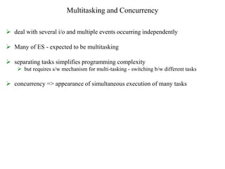 Multitasking and Concurrency
 deal with several i/o and multiple events occurring independently
 Many of ES - expected to be multitasking
 separating tasks simplifies programming complexity
 but requires s/w mechanism for multi-tasking - switching b/w different tasks
 concurrency => appearance of simultaneous execution of many tasks
 