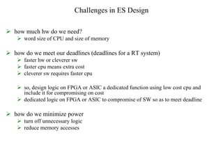 Challenges in ES Design
 how much hw do we need?
 word size of CPU and size of memory
 how do we meet our deadlines (deadlines for a RT system)
 faster hw or cleverer sw
 faster cpu means extra cost
 cleverer sw requires faster cpu
 so, design logic on FPGA or ASIC a dedicated function using low cost cpu and
include it for compromising on cost
 dedicated logic on FPGA or ASIC to compromise of SW so as to meet deadline
 how do we minimize power
 turn off unnecessary logic
 reduce memory accesses
 