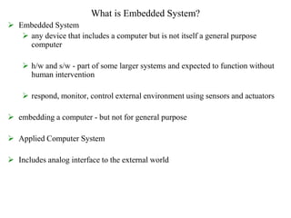 What is Embedded System?
 Embedded System
 any device that includes a computer but is not itself a general purpose
computer
 h/w and s/w - part of some larger systems and expected to function without
human intervention
 respond, monitor, control external environment using sensors and actuators
 embedding a computer - but not for general purpose
 Applied Computer System
 Includes analog interface to the external world
 