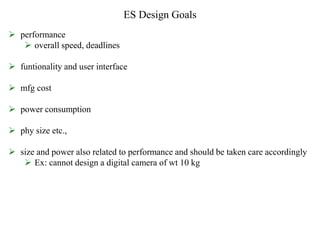 ES Design Goals
 performance
 overall speed, deadlines
 funtionality and user interface
 mfg cost
 power consumption
 phy size etc.,
 size and power also related to performance and should be taken care accordingly
 Ex: cannot design a digital camera of wt 10 kg
 