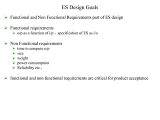 ES Design Goals
 Functional and Non Functional Requirements part of ES design
 Functional requirements
 o/p as a function of i/p - specification of ES as i/o
 Non Functional requirements
 time to compute o/p
 size
 weight
 power consumption
 Reliability etc.,
 functional and non functional requirements are critical for product acceptance
 