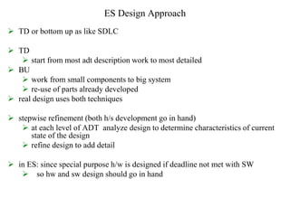 ES Design Approach
 TD or bottom up as like SDLC
 TD
 start from most adt description work to most detailed
 BU
 work from small components to big system
 re-use of parts already developed
 real design uses both techniques
 stepwise refinement (both h/s development go in hand)
 at each level of ADT analyze design to determine characteristics of current
state of the design
 refine design to add detail
 in ES: since special purpose h/w is designed if deadline not met with SW
 so hw and sw design should go in hand
 