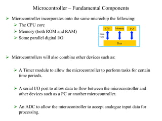 Microcontroller – Fundamental Components
 Microcontroller incorporates onto the same microchip the following:
 The CPU core
 Memory (both ROM and RAM)
 Some parallel digital I/O
 Microcontrollers will also combine other devices such as:
 A Timer module to allow the microcontroller to perform tasks for certain
time periods.
 A serial I/O port to allow data to flow between the microcontroller and
other devices such as a PC or another microcontroller.
 An ADC to allow the microcontroller to accept analogue input data for
processing.
 