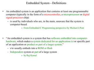 Embedded System - Definitions
• An embedded system is an application that contains at least one programmable
computer (typically in the form of a microcontroller, a microprocessor or digital
signal processor chip)
– is used by individuals who are, in the main, unaware that the system is
computer-based
» From Embedded C Programming perspective by Michael.J.Pont
• “An embedded system is a system that has software embedded into computer-
hardware, which makes a system dedicated for an application (s) or specific part
of an application or product or part of a larger system.”
– s/w usually embeds into a ROM or flash
– Independent system or part of a large system
» by Raj Kamal
 