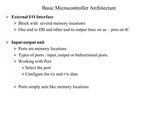 Basic Microcontroller Architecture
 External I/O Interface
 Block with several memory locations
 One end to DB and other end to output lines on uc – pins on IC
 Input-output unit
 Ports are memory locations
 Types of ports : input, output or bidirectional ports.
 Working with Port
Select the port
Configure for i/o and r/w data
 Ports simply acts like memory locations
 