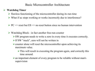 Basic Microcontroller Architecture
 Watchdog Timer
 flawless functioning of the microcontroller during its run-time
 What if uc stops working or works incorrectly due to interference?
 PC => reset but ES => no reset button since no human intervention
 Watchdog Block - in fact another free-run counter
SW program needs to write a zero in every time it executes correctly.
If SW "stuck", zero will not be written in
counter alone will reset the microcontroller upon achieving its
maximum value.
This will result in executing the program again, and correctly this
time around.
an important element of every program to be reliable without man's
supervision
 