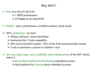 Why 8051?
 Price less than $1.00 (US)
1 MIPS performance
256 bytes of on-chip RAM
 Profile - price, performance, available memory match needs
 8051 architecture - by Intel
 Philips, Infineon, Atmel and Dallas
 Instruction Set / Code compatible
 60% microcontroller market - 50% of the 8-bit microcontroller market
 Used in automotive systems to children’s toys
 low cost, huge range, easy availability and widespread use of the 8051 family
makes it
an excellent platform for developing embedded systems:
ideal platform for learning about embedded systems.
 