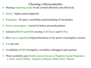 Choosing a Microcontroller
 Meeting computing needs of task at hand efficiently and effectively
 Speed – highest speed supported
 Packaging – for space, assembling and prototyping of end product
 Power consumption – crucial for battery powered products
 Amount of RAM and ROM on-chip, # of Timers and IO Pins
 How easy to upgrade to high performance or low power consumption versions
 Cost per unit
 Availability of SDT (Compilers, assemblers, debuggers) and expertise
 Wide availability and reliable sources (Source of Suppliers beside Originator)
 Intel, Atmel, Philips / Signetics, Infineon, Dallas Semi / Maxim
 