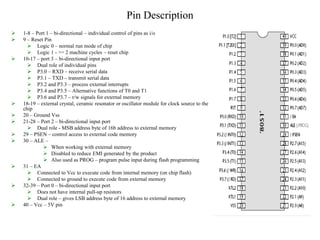 Pin Description
 1-8 – Port 1 – bi-directional – individual control of pins as i/o
 9 – Reset Pin
 Logic 0 – normal run mode of chip
 Logic 1 - >= 2 machine cycles – reset chip
 10-17 – port 3 – bi-directional input port
 Dual role of individual pins
 P3.0 – RXD – receive serial data
 P3.1 – TXD – transmit serial data
 P3.2 and P3.3 – process external interrupts
 P3.4 and P3.5 – Alternative functions of T0 and T1
 P3.6 and P3.7 – r/w signals for external memory
 18-19 – external crystal, ceramic resonator or oscillator module for clock source to the
chip
 20 – Ground Vss
 21-28 – Port 2 – bi-directional input port
 Dual role - MSB address byte of 16b address to external memory
 29 – PSEN – control access to external code memory
 30 – ALE –
 When working with external memory
 Disabled to reduce EMI generated by the product
 Also used as PROG – program pulse input during flash programming
 31 – EA
 Connected to Vcc to execute code from internal memory (on chip flash)
 Connected to ground to execute code from external memory
 32-39 – Port 0 – bi-directional input port
 Does not have internal pull-up resistors
 Dual role – gives LSB address byte of 16 address to external memory
 40 – Vcc – 5V pin
 