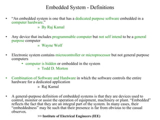 Embedded System - Definitions
• “An embedded system is one that has a dedicated purpose software embedded in a
computer hardware.”
» By Raj Kamal
• Any device that includes programmable computer but not self intend to be a general
purpose computer
» Wayne Wolf
• Electronic system contains microcontroller or microprocessor but not general purpose
computers
• computer is hidden or embedded in the system
» Todd D. Morton
• Combination of Software and Hardware in which the software controls the entire
hardware for a dedicated application
» Raj Kamal
• A general-purpose definition of embedded systems is that they are devices used to
control, monitor or assist the operation of equipment, machinery or plant. “Embedded”
reflects the fact that they are an integral part of the system. In many cases, their
“embeddedness” may be such that their presence is far from obvious to the casual
observer.
>> Institute of Electrical Engineers (IEE)
 