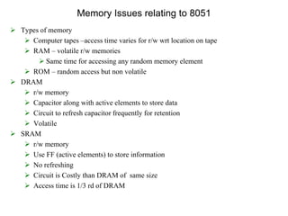 Memory Issues relating to 8051
 Types of memory
 Computer tapes –access time varies for r/w wrt location on tape
 RAM – volatile r/w memories
 Same time for accessing any random memory element
 ROM – random access but non volatile
 DRAM
 r/w memory
 Capacitor along with active elements to store data
 Circuit to refresh capacitor frequently for retention
 Volatile
 SRAM
 r/w memory
 Use FF (active elements) to store information
 No refreshing
 Circuit is Costly than DRAM of same size
 Access time is 1/3 rd of DRAM
 