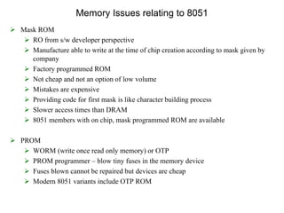 Memory Issues relating to 8051
 Mask ROM
 RO from s/w developer perspective
 Manufacture able to write at the time of chip creation according to mask given by
company
 Factory programmed ROM
 Not cheap and not an option of low volume
 Mistakes are expensive
 Providing code for first mask is like character building process
 Slower access times than DRAM
 8051 members with on chip, mask programmed ROM are available
 PROM
 WORM (write once read only memory) or OTP
 PROM programmer – blow tiny fuses in the memory device
 Fuses blown cannot be repaired but devices are cheap
 Modern 8051 variants include OTP ROM
 