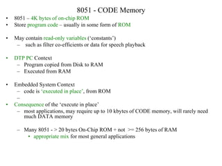 8051 - CODE Memory
• 8051 – 4K bytes of on-chip ROM
• Store program code – usually in some form of ROM
• May contain read-only variables (‘constants’)
– such as filter co-efficients or data for speech playback
• DTP PC Context
– Program copied from Disk to RAM
– Executed from RAM
• Embedded System Context
– code is ‘executed in place’, from ROM
–
• Consequence of the ‘execute in place’
– most applications, may require up to 10 kbytes of CODE memory, will rarely need
much DATA memory
– Many 8051 - > 20 bytes On-Chip ROM + not >= 256 bytes of RAM
• appropriate mix for most general applications
 