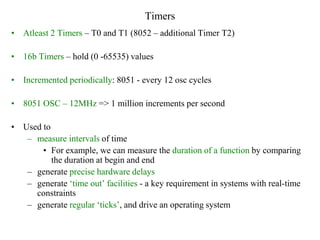 Timers
• Atleast 2 Timers – T0 and T1 (8052 – additional Timer T2)
• 16b Timers – hold (0 -65535) values
• Incremented periodically: 8051 - every 12 osc cycles
• 8051 OSC – 12MHz => 1 million increments per second
• Used to
– measure intervals of time
• For example, we can measure the duration of a function by comparing
the duration at begin and end
– generate precise hardware delays
– generate ‘time out’ facilities - a key requirement in systems with real-time
constraints
– generate regular ‘ticks’, and drive an operating system
 