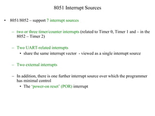 8051 Interrupt Sources
• 8051/8052 – support 7 interrupt sources
– two or three timer/counter interrupts (related to Timer 0, Timer 1 and – in the
8052 – Timer 2)
– Two UART-related interrupts
• share the same interrupt vector - viewed as a single interrupt source
– Two external interrupts
– In addition, there is one further interrupt source over which the programmer
has minimal control
• The ‘power-on reset’ (POR) interrupt
 