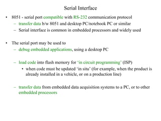 Serial Interface
• 8051 - serial port compatible with RS-232 communication protocol
– transfer data b/w 8051 and desktop PC/notebook PC or similar
– Serial interface is common in embedded processors and widely used
• The serial port may be used to
– debug embedded applications, using a desktop PC
– load code into flash memory for ‘in circuit programming’ (ISP)
• when code must be updated ‘in situ’ (for example, when the product is
already installed in a vehicle, or on a production line)
– transfer data from embedded data acquisition systems to a PC, or to other
embedded processors
 